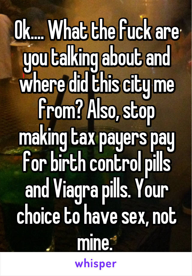 Ok.... What the fuck are you talking about and where did this city me from? Also, stop making tax payers pay for birth control pills and Viagra pills. Your choice to have sex, not mine. 