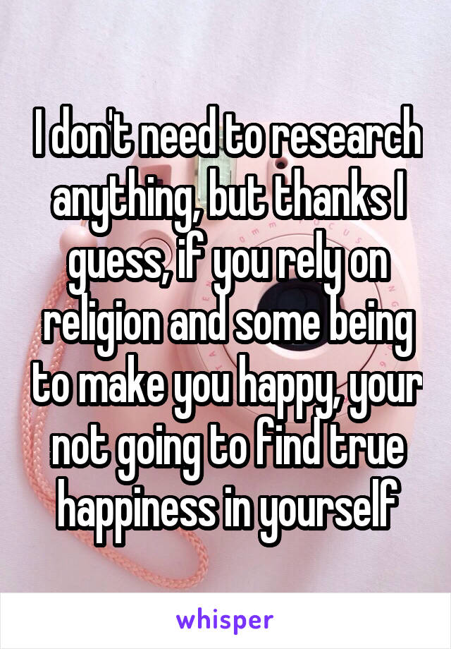 I don't need to research anything, but thanks I guess, if you rely on religion and some being to make you happy, your not going to find true happiness in yourself