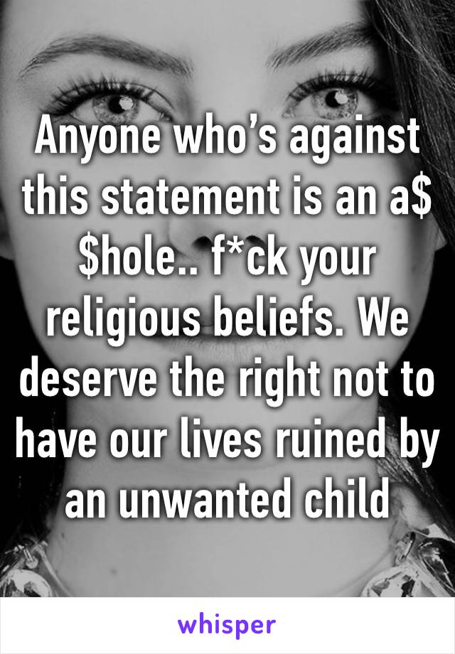 Anyone who’s against this statement is an a$$hole.. f*ck your religious beliefs. We deserve the right not to have our lives ruined by an unwanted child