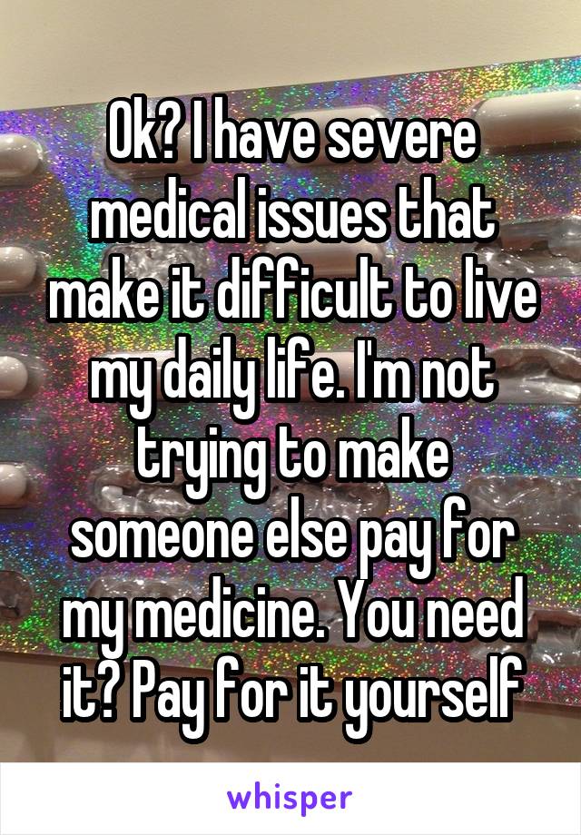 Ok? I have severe medical issues that make it difficult to live my daily life. I'm not trying to make someone else pay for my medicine. You need it? Pay for it yourself