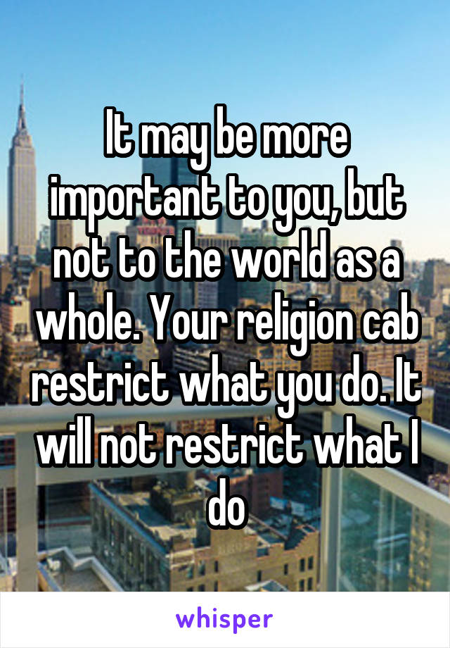 It may be more important to you, but not to the world as a whole. Your religion cab restrict what you do. It will not restrict what I do