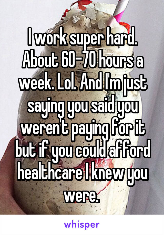 I work super hard. About 60-70 hours a week. Lol. And I'm just saying you said you weren't paying for it but if you could afford healthcare I knew you were. 