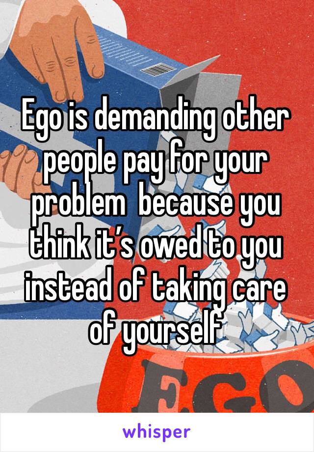 Ego is demanding other people pay for your problem  because you think it’s owed to you instead of taking care of yourself 