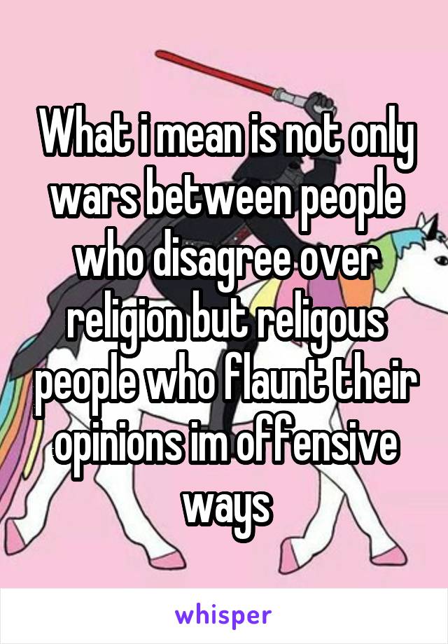 What i mean is not only wars between people who disagree over religion but religous people who flaunt their opinions im offensive ways