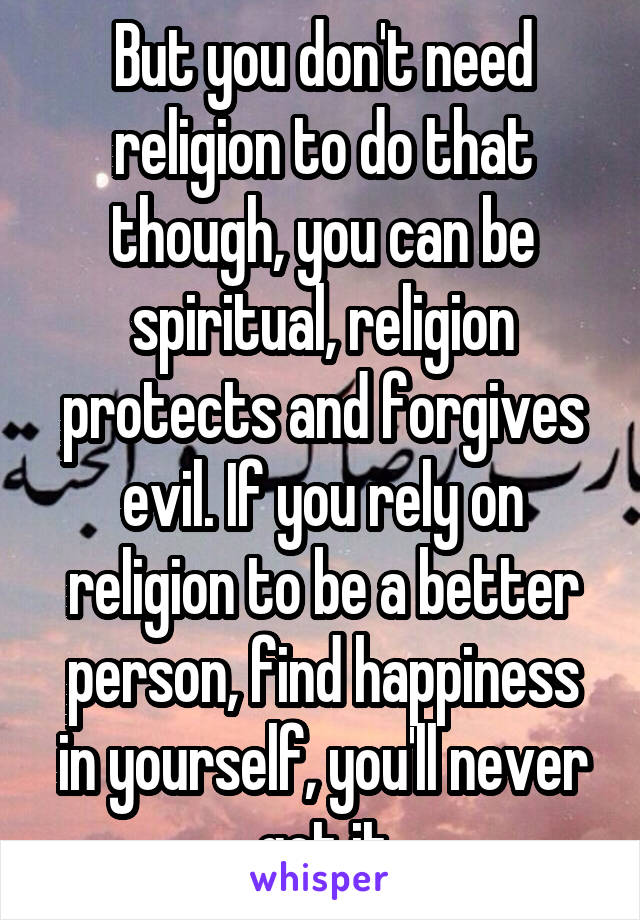 But you don't need religion to do that though, you can be spiritual, religion protects and forgives evil. If you rely on religion to be a better person, find happiness in yourself, you'll never get it