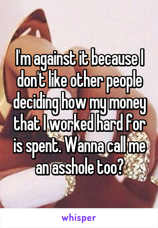 I'm against it because I don't like other people deciding how my money that I worked hard for is spent. Wanna call me an asshole too?