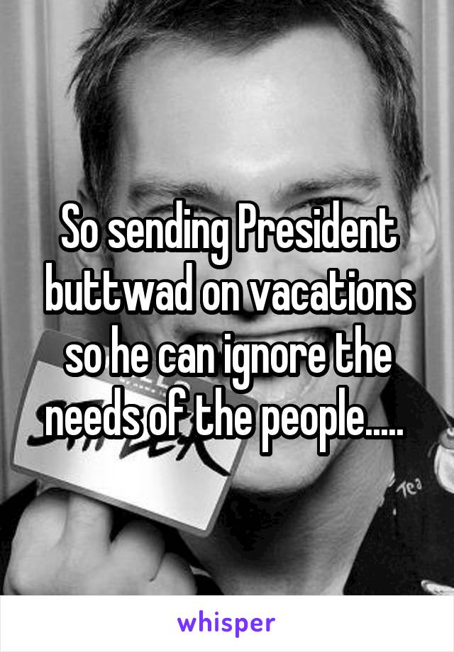 So sending President buttwad on vacations so he can ignore the needs of the people..... 