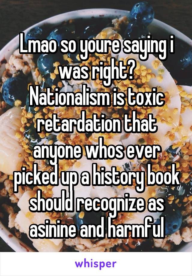 Lmao so youre saying i was right?
Nationalism is toxic retardation that anyone whos ever picked up a history book should recognize as asinine and harmful