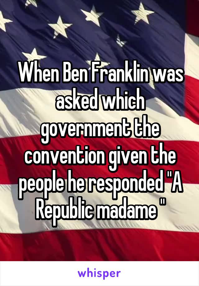 When Ben Franklin was asked which government the convention given the people he responded "A Republic madame "