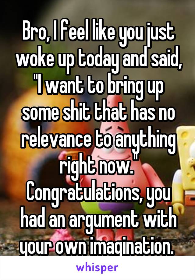 Bro, I feel like you just woke up today and said, "I want to bring up some shit that has no relevance to anything right now." Congratulations, you had an argument with your own imagination. 