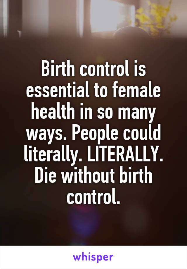 Birth control is essential to female health in so many ways. People could literally. LITERALLY. Die without birth control.