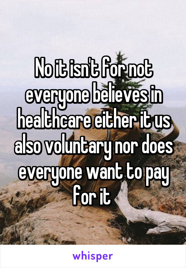 No it isn't for not everyone believes in healthcare either it us also voluntary nor does everyone want to pay for it 