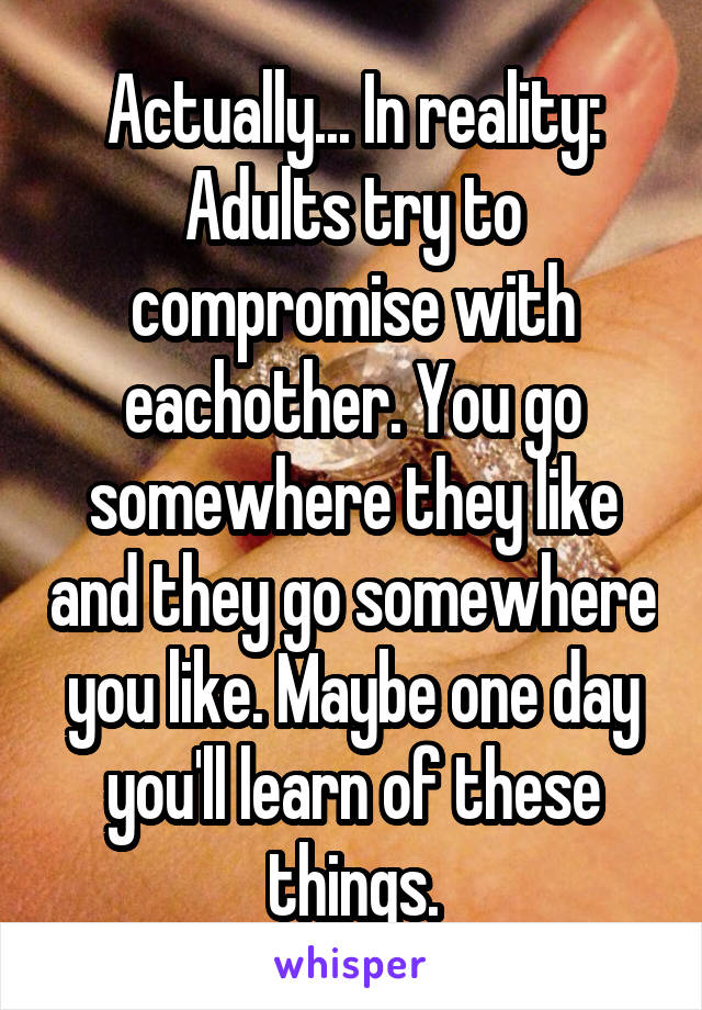 Actually... In reality: Adults try to compromise with eachother. You go somewhere they like and they go somewhere you like. Maybe one day you'll learn of these things.