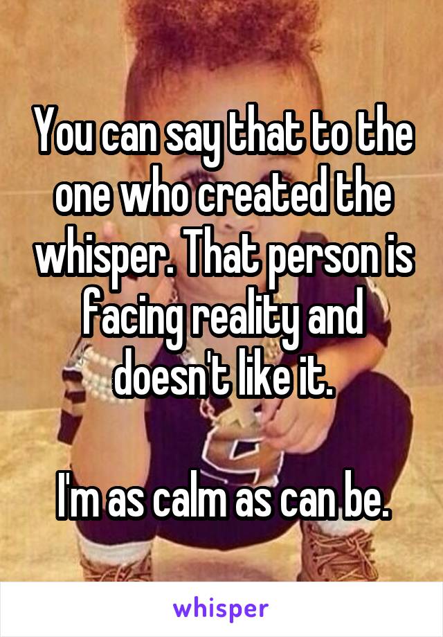 You can say that to the one who created the whisper. That person is facing reality and doesn't like it.

I'm as calm as can be.