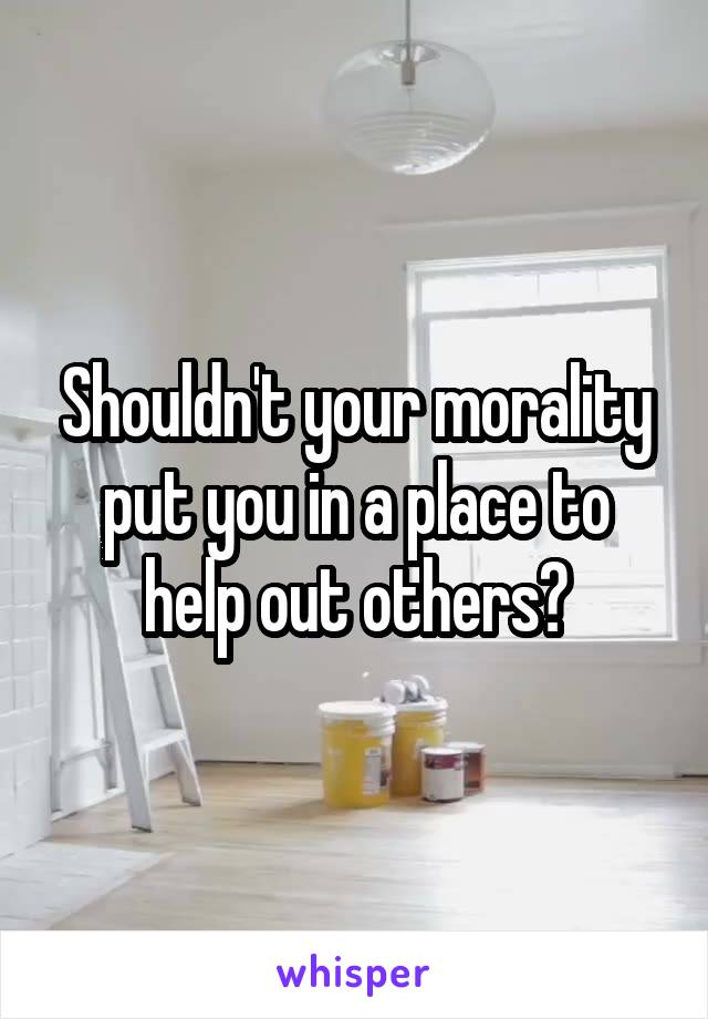 Shouldn't your morality put you in a place to help out others?