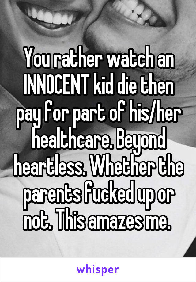 You rather watch an INNOCENT kid die then pay for part of his/her healthcare. Beyond heartless. Whether the parents fucked up or not. This amazes me. 