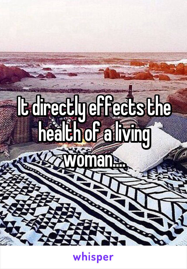 It directly effects the health of a living woman....