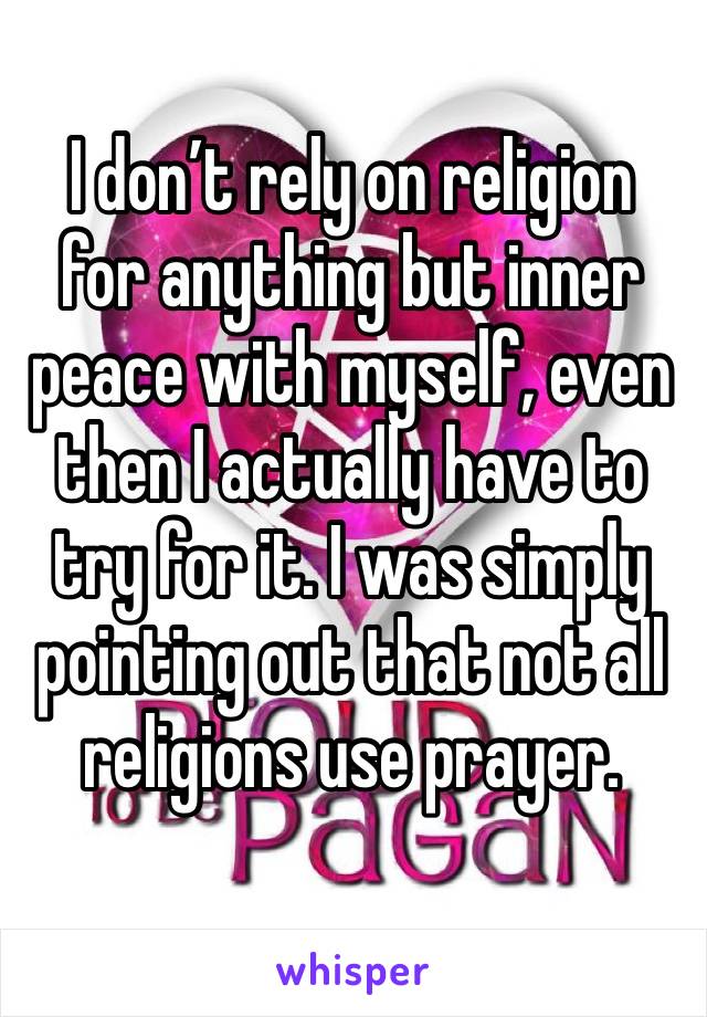 I don’t rely on religion for anything but inner peace with myself, even then I actually have to try for it. I was simply pointing out that not all religions use prayer. 