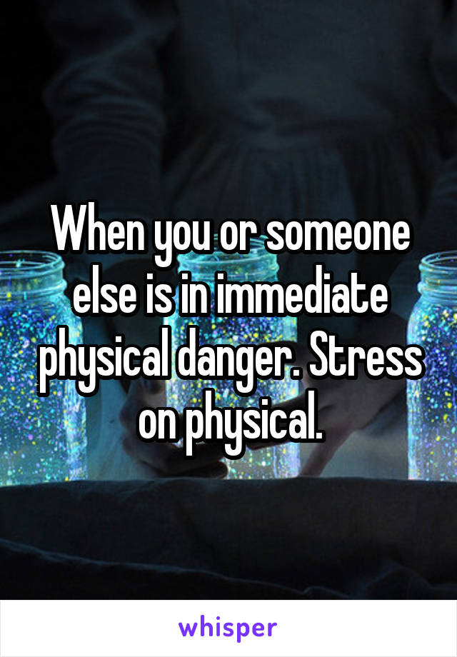 When you or someone else is in immediate physical danger. Stress on physical.