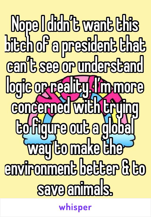Nope I didn’t want this bitch of a president that can’t see or understand logic or reality. I’m more concerned with trying to figure out a global way to make the environment better & to save animals.