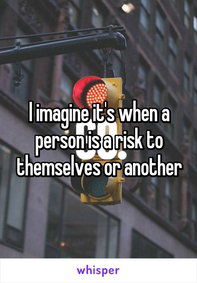 I imagine it's when a person is a risk to themselves or another