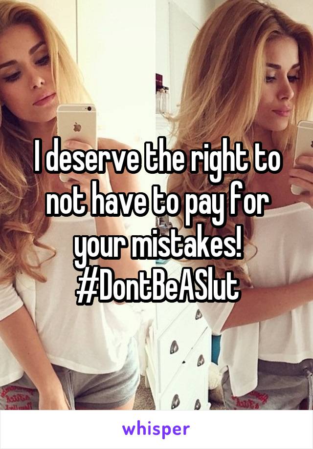 I deserve the right to not have to pay for your mistakes! #DontBeASlut