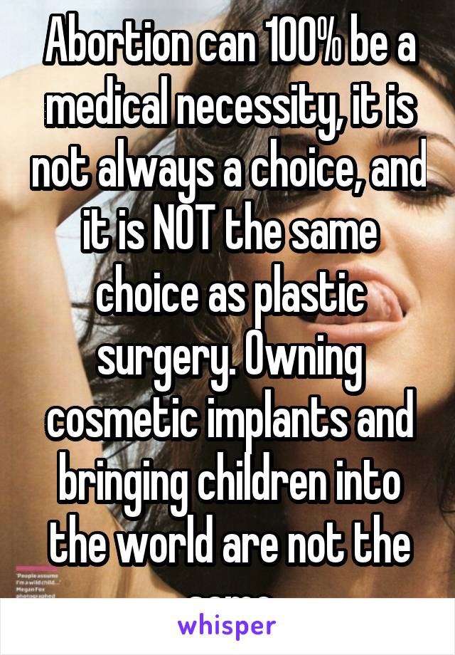 Abortion can 100% be a medical necessity, it is not always a choice, and it is NOT the same choice as plastic surgery. Owning cosmetic implants and bringing children into the world are not the same