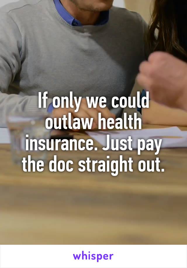 If only we could outlaw health insurance. Just pay the doc straight out.