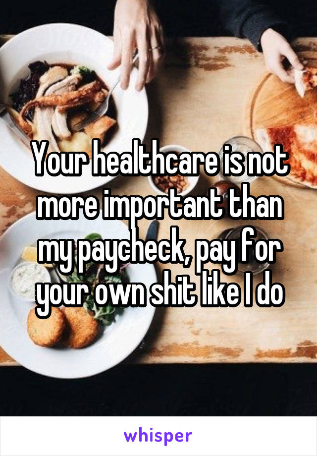 Your healthcare is not more important than my paycheck, pay for your own shit like I do