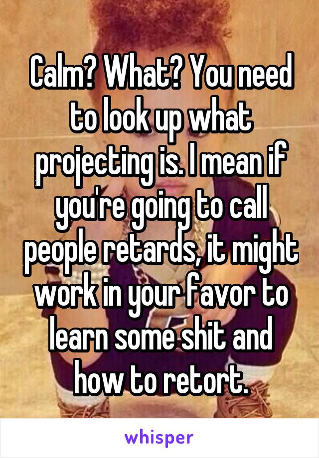 Calm? What? You need to look up what projecting is. I mean if you're going to call people retards, it might work in your favor to learn some shit and how to retort.