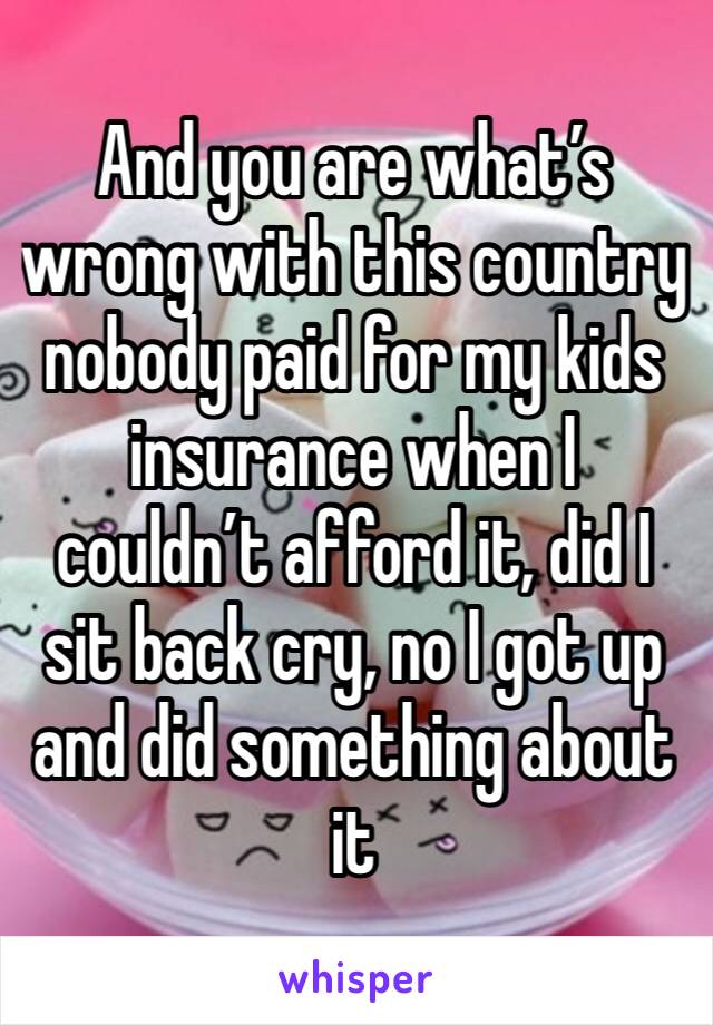 And you are what’s wrong with this country nobody paid for my kids insurance when I couldn’t afford it, did I sit back cry, no I got up and did something about it 