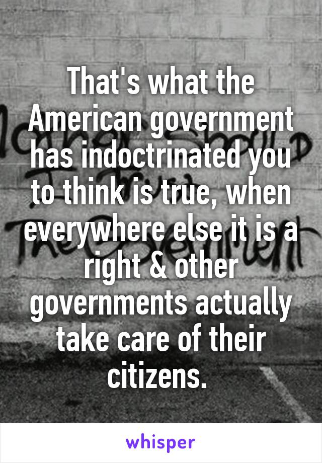 That's what the American government has indoctrinated you to think is true, when everywhere else it is a right & other governments actually take care of their citizens. 