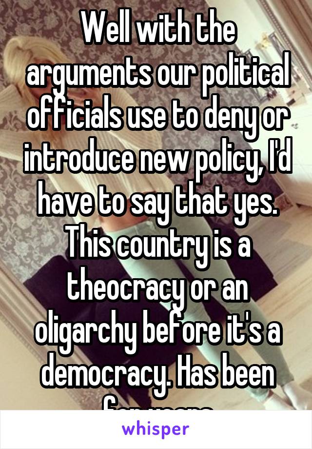 Well with the arguments our political officials use to deny or introduce new policy, I'd have to say that yes. This country is a theocracy or an oligarchy before it's a democracy. Has been for years