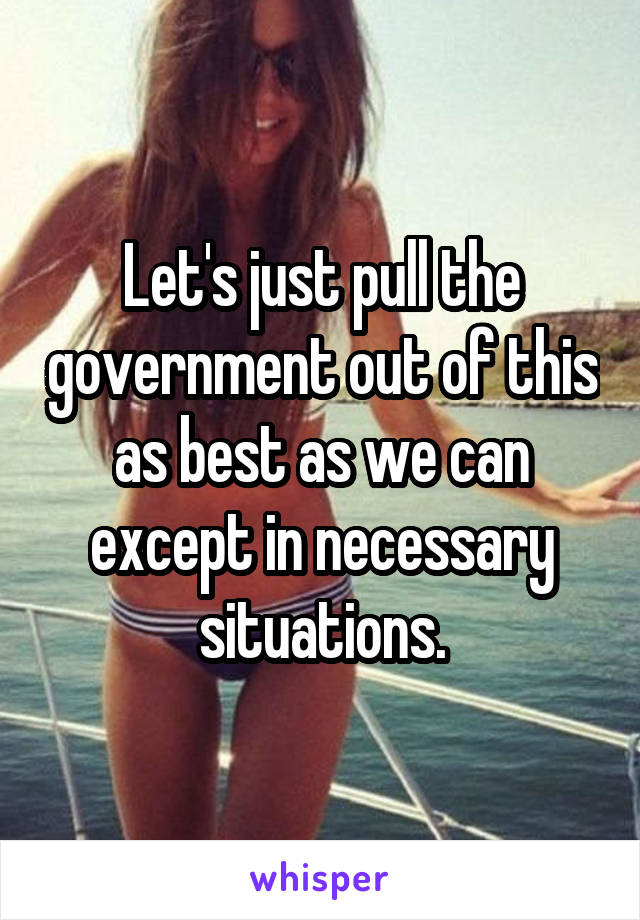 Let's just pull the government out of this as best as we can except in necessary situations.