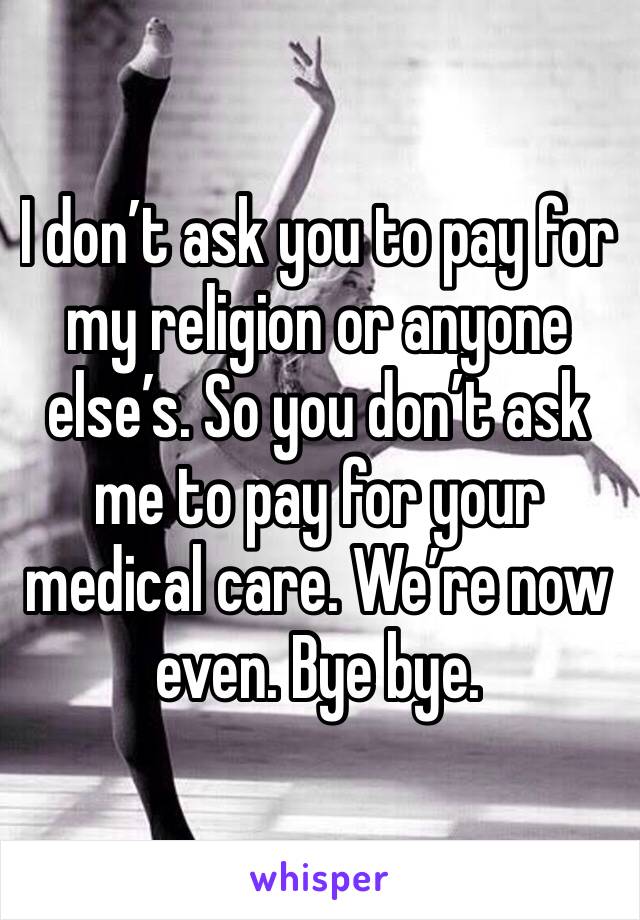 I don’t ask you to pay for my religion or anyone else’s. So you don’t ask me to pay for your medical care. We’re now even. Bye bye. 