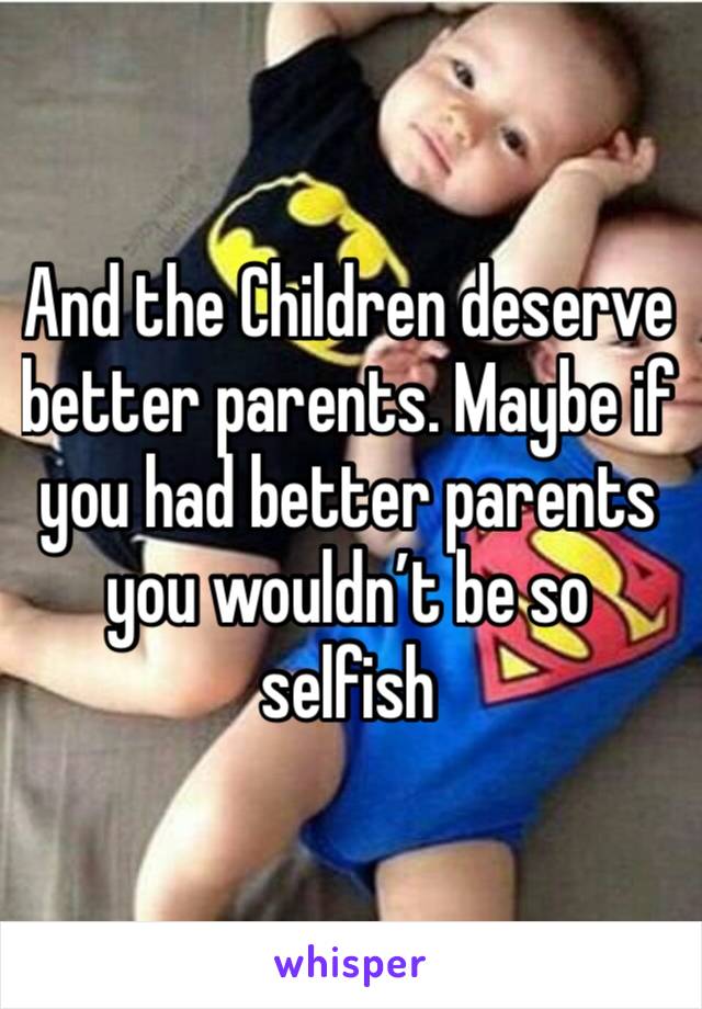 And the Children deserve better parents. Maybe if you had better parents you wouldn’t be so selfish