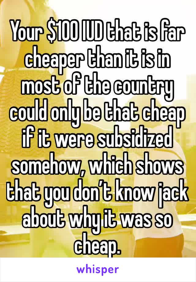 Your $100 IUD that is far cheaper than it is in most of the country could only be that cheap if it were subsidized somehow, which shows that you don’t know jack about why it was so cheap.