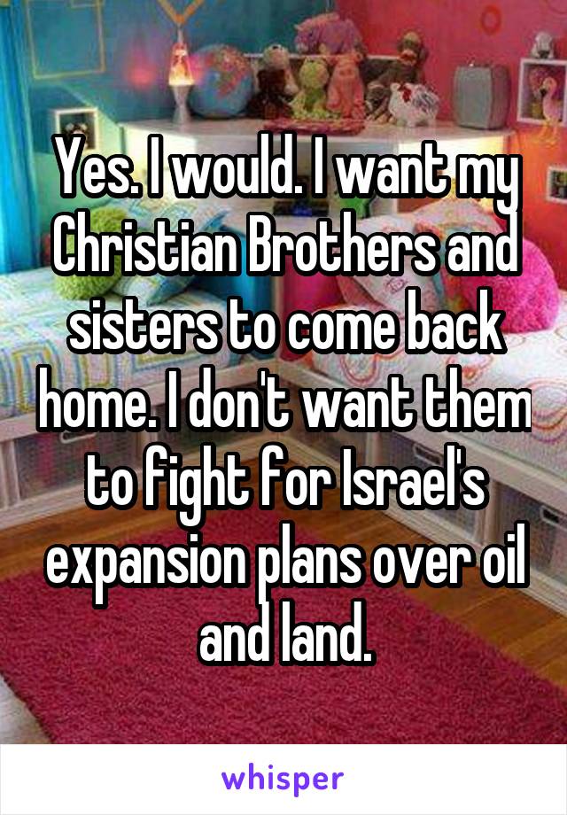 Yes. I would. I want my Christian Brothers and sisters to come back home. I don't want them to fight for Israel's expansion plans over oil and land.