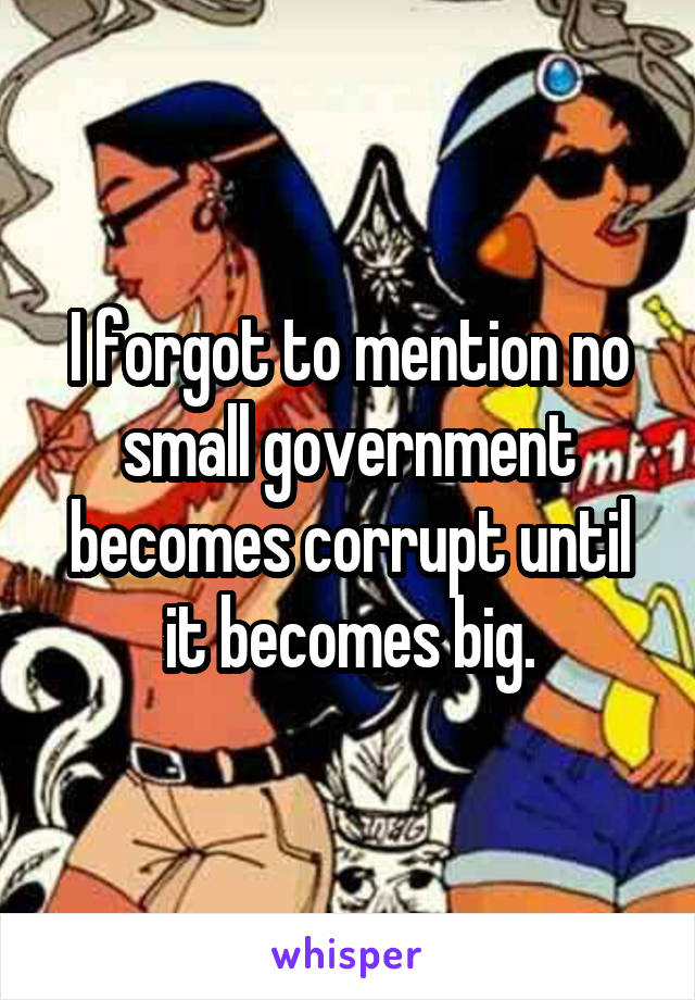 I forgot to mention no small government becomes corrupt until it becomes big.