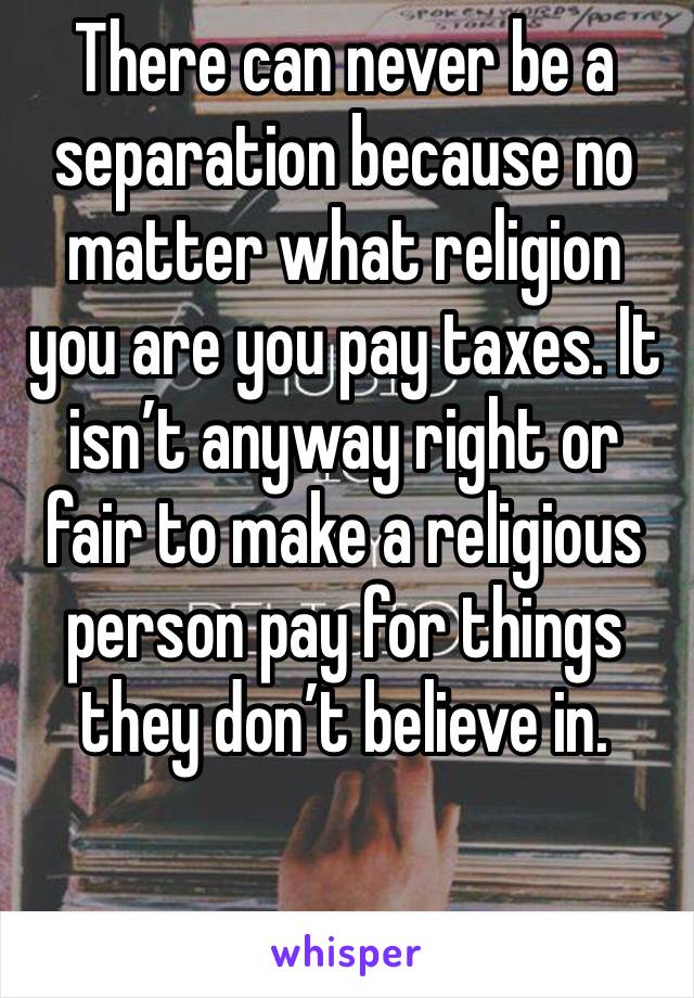 There can never be a separation because no matter what religion you are you pay taxes. It isn’t anyway right or fair to make a religious person pay for things they don’t believe in. 