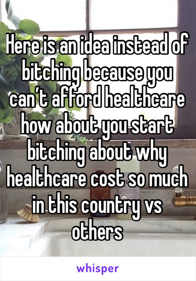 Here is an idea instead of bitching because you can’t afford healthcare how about you start bitching about why healthcare cost so much in this country vs others