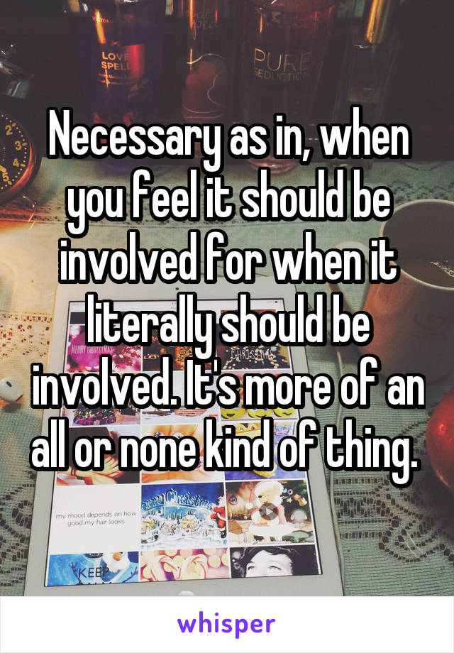 Necessary as in, when you feel it should be involved for when it literally should be involved. It's more of an all or none kind of thing.  