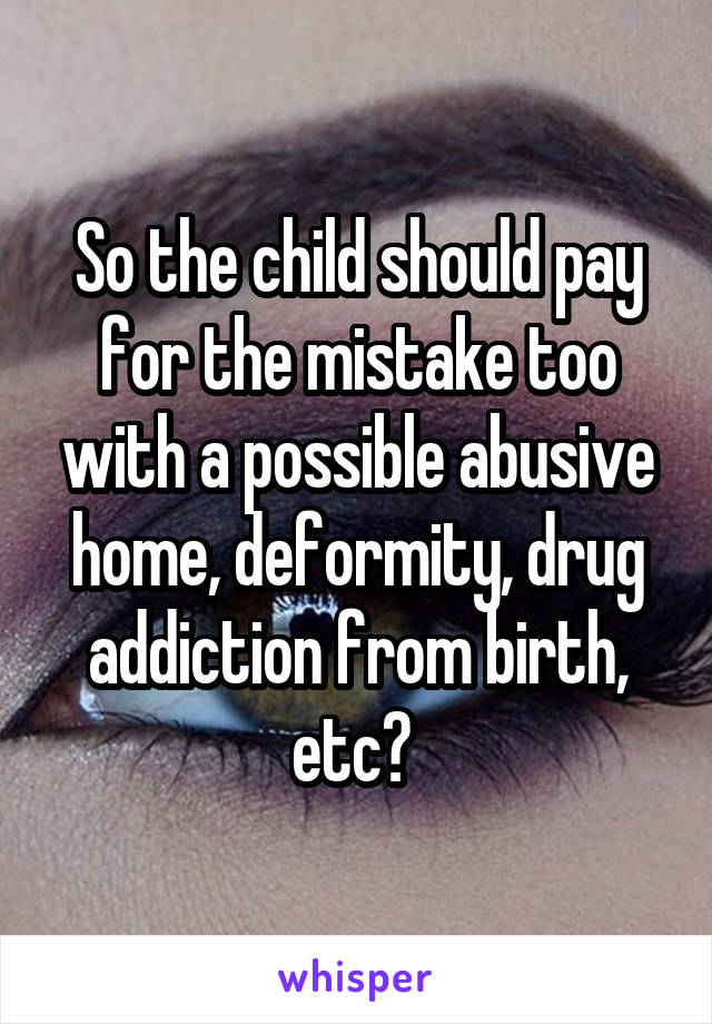 So the child should pay for the mistake too with a possible abusive home, deformity, drug addiction from birth, etc? 