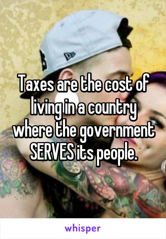 Taxes are the cost of living in a country where the government SERVES its people.