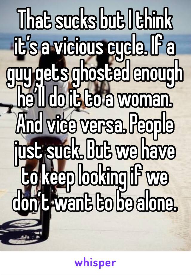 That sucks but I think it’s a vicious cycle. If a guy gets ghosted enough he’ll do it to a woman. And vice versa. People just suck. But we have to keep looking if we don’t want to be alone. 