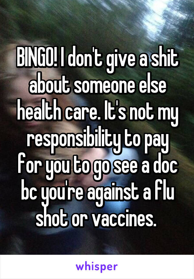 BINGO! I don't give a shit about someone else health care. It's not my responsibility to pay for you to go see a doc bc you're against a flu shot or vaccines. 