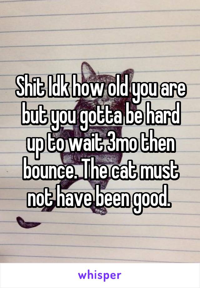 Shit Idk how old you are but you gotta be hard up to wait 3mo then bounce. The cat must not have been good. 