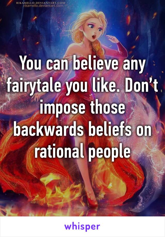 You can believe any fairytale you like. Don’t impose those backwards beliefs on rational people