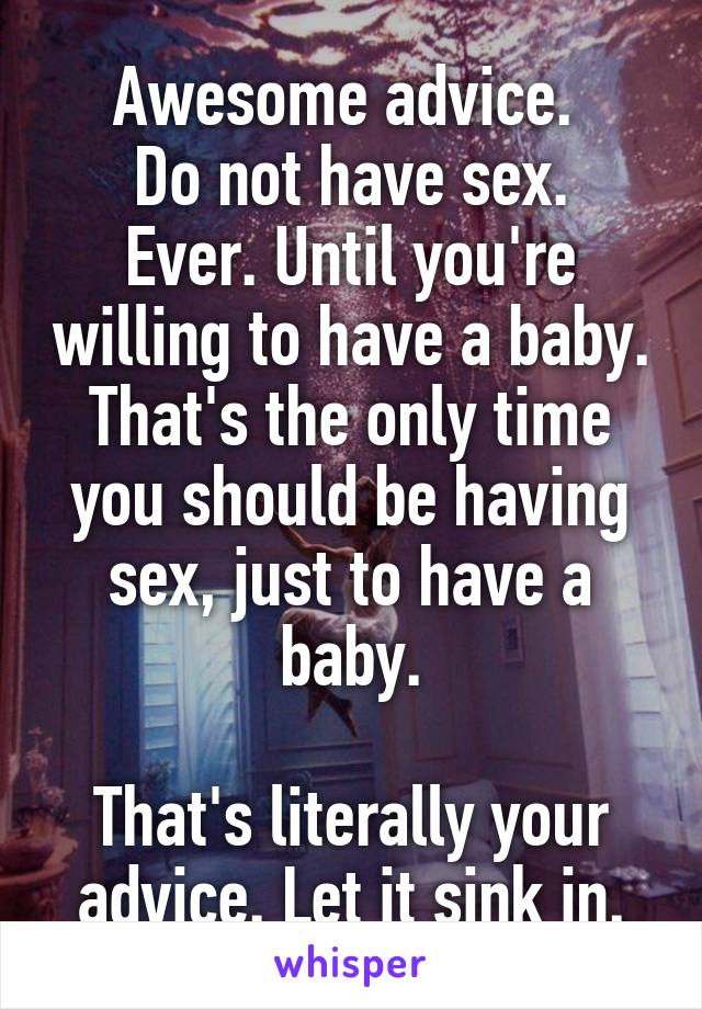 Awesome advice. 
Do not have sex. Ever. Until you're willing to have a baby. That's the only time you should be having sex, just to have a baby.

That's literally your advice. Let it sink in.