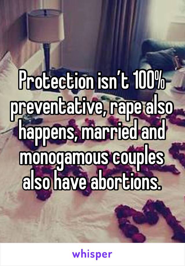 Protection isn’t 100% preventative, rape also happens, married and monogamous couples also have abortions. 